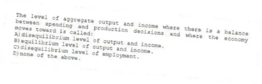 The level of aggregate output and income where there is a balance between spending and production decisions and where the economy moves toward is called:
A)disequilibrium level of output and income.
B)equilibrium level of output and income.
C)disequilibrium level of employment.
D)none of the above.
