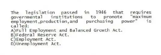 The legislation passed in 1946 that requires governmental institutions to promote "maximum employment,production,and purchasing power" is called:
A)Full Employment and Balanced Growth Act.
B)Federal Reserve Act.
C)Employment Act.
D)Unemployment Act.