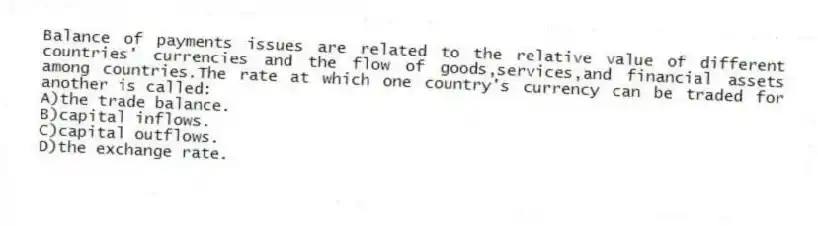 Balance of payments issues are related to the relative value of different countries' currencies and the flow of goods,services,and financial assets among countries.The rate at which one country's currency can be traded for another is called:
A)the trade balance.
B)capital inflows.
C)capital outflows.
D)the exchange rate.