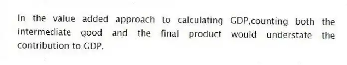 In the value added approach to calculating GDP,counting both the intermediate good and the final product would understate the contribution to GDP.