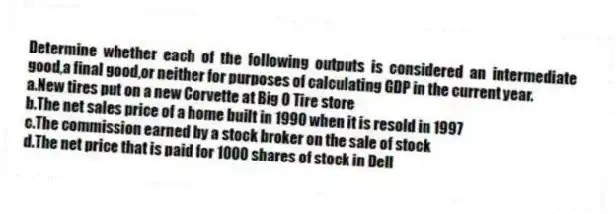 Determine whether each of the following outputs is considered an intermediate good,a final good,or neither for purposes of calculating GDP in the current year.
a.New tires put on a new Corvette at Big O Tire store
b.The net sales price of a home built in 1990 when it is resold in 1997
c.The commission earned by a stock broker on the sale of stock
d.The net price that is paid for 1000 shares of stock in Dell