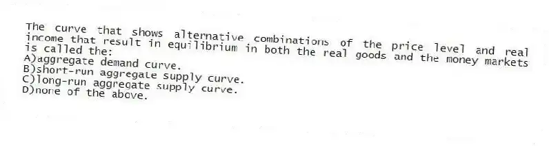 The curve that shows alternative combinations of the price level and real income that result in equilibrium in both the real goods and the money markets is called the:
A)aggregate demand curve.
B)short-run aggregate supply curve.
C)long-run aggregate supply curve.
D)none of the above.