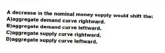 A decrease in the nominal money supply would shift the:
A)aggregate demand curve rightward.
B)aggregate demand curve leftward.
C)aggregate supply curve rightward.
D)aggregate supply curve leftward.