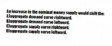An increase in the nominal money supply would shift the:
A)aggregate demand curve rightward.
B)aggregate demand curve leftward.
C)aggregate supply curve rightward.
D)aggregate supply curve leftward.