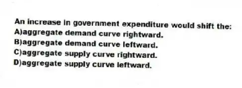 An increase in government expenditure would shift the:
A)aggregate demand curve rightward.
B)aggregate demand curve leftward.
C)aggregate supply curve rightward.
D)aggregate supply curve leftward.