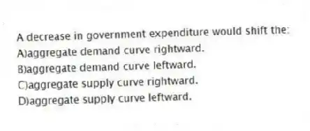 A decrease in government expenditure would shift the:
A)aggregate demand curve rightward.
B)aggregate demand curve leftward.
C)aggregate supply curve rightward.
D)aggregate supply curve leftward.
