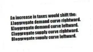 An increase in taxes would shift the:
A)aggregate demand curve rightward.
B)aggregate demand curve leftward.
C)aggregate supply curve rightward.
D)aggregate supply curve leftward.