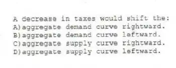 A decrease in taxes would shift the:
A)aggregate demand curve rightward.
B)aggregate demand curve leftward.
C)aggregate supply curve rightward.
D)aggregate supply curve leftward.