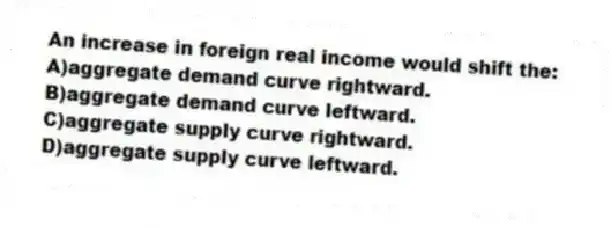An increase in foreign real income would shift the:
A)aggregate demand curve rightward.
B)aggregate demand curve leftward.
C)aggregate supply curve rightward.
D)aggregate supply curve leftward.