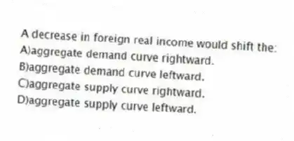 A decrease in foreign real income would shift the:
A)aggregate demand curve rightward.
B)aggregate demand curve leftward.
C)aggregate supply curve rightward.
D)aggregate supply curve leftward.