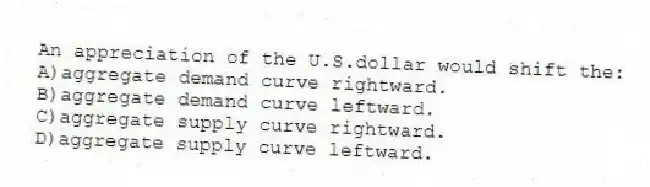An appreciation of the U.S.dollar would shift the:
A)aggregate demand curve rightward.
B)aggregate demand curve leftward.
C)aggregate supply curve rightward.
D)aggregate supply curve leftward.
