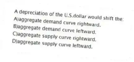 A depreciation of the U.S.dollar would shift the:
A)aggregate demand curve rightward.
B)aggregate demand curve leftward.
C)aggregate supply curve rightward.
D)aggregate supply curve leftward.