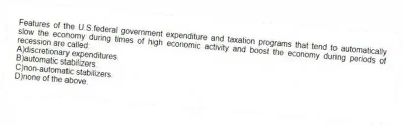 Features of the U.S.federal government expenditure and taxation programs that tend to automatically slow the economy during times of high economic activity and boost the economy during periods of recession are called:
A)discretionary expenditures.
B)automatic stabilizers.
C)non-automatic stabilizers.
D)none of the above.
