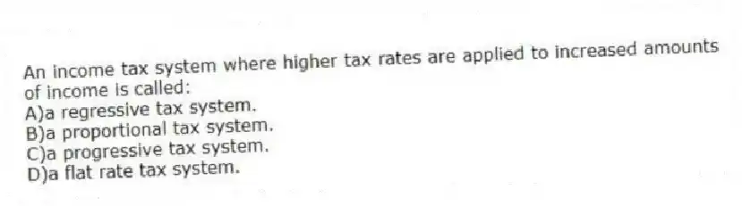 An income tax system where higher tax rates are applied to increased amounts of income is called:
A)a regressive tax system.
B)a proportional tax system.
C)a progressive tax system.
D)a flat rate tax system.