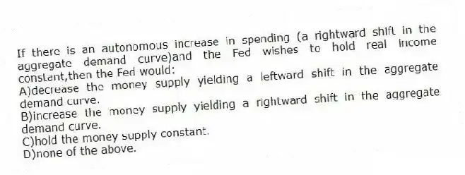 If there is an autonomous increase in spending (a rightward shift in the aggregate demand curve)and the Fed wishes to hold real income constant,then the Fed would:
A)decrease the money supply yielding a leftward shift in the aggregate demand curve.
B)increase the money supply yielding a rightward shift in the aggregate demand curve.
C)hold the money supply constant.
D)none of the above.
