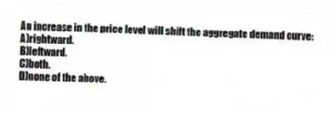 An increase in the price level will shift the aggregate demand curve:
A)rightward.
B)leftward.
C)both.
D)none of the above.