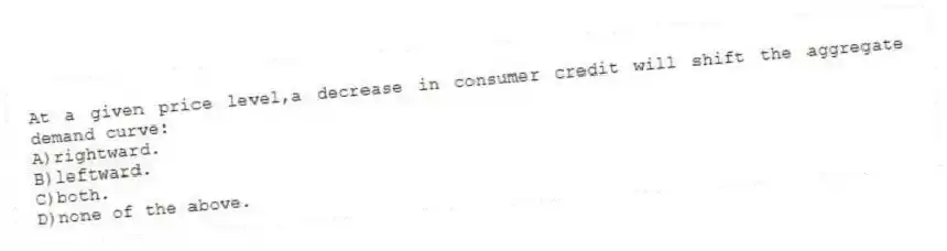 At a given price level,a decrease in consumer credit will shift the aggregate demand curve:
A)rightward.
B)leftward.
C)both.
D)none of the above.