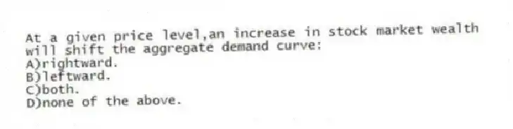 At a given price level,an increase in stock market wealth will shift the aggregate demand curve:
A)rightward.
B)leftward.
C)both.
D)none of the above.