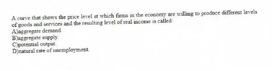A curve that shows the price level at which firms in the economy are willing to produce different levels of goods and services and the resulting level of real income is called:
A)aggregate demand.
B)aggregate supply.
C)potential output.
D)natural rate of unemployment.