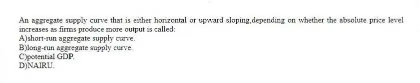 An aggregate supply curve that is either horizontal or upward sloping,depending on whether the absolute price level increases as firms produce more output is called:
A)short-run aggregate supply curve.
B)long-run aggregate supply curve.
C)potential GDP.
D)NAIRU.