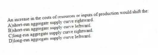 An increase in the costs of resources or inputs of production would shift the:
A)short-run aggregate supply curve rightward.
B)short-run aggregate supply curve leftward.
C)long-run aggregate supply curve rightward.
D)long-run aggregate supply curve leftward.