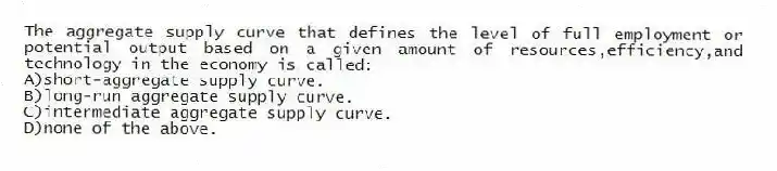 The aggregate supply curve that defines the level of full employment or potential output based on a given amount of resources,efficiency,and technology in the economy is called:
A)short-aggregate supply curve.
B)long-run aggregate supply curve.
C)intermediate aggregate supply curve.
D)none of the above.