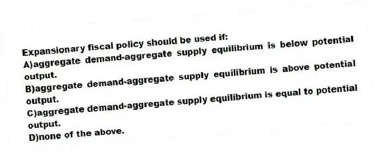 Expansionary fiscal policy should be used if:
A)aggregate demand-aggregate supply equilibrium is below potential output.
B)aggregate demand-aggregate supply equilibrium is above potential output.
C)aggregate demand-aggregate supply equilibrium is equal to potential output.
D)none of the above.