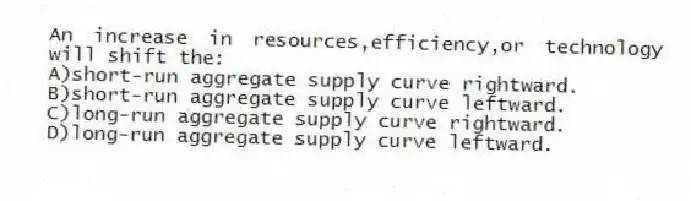 An increase in resources,efficiency,or technology will shift the:
A)short-run aggregate supply curve rightward.
B)short-run aggregate supply curve leftward.
C)long-run aggregate supply curve rightward.
D)long-run aggregate supply curve leftward.