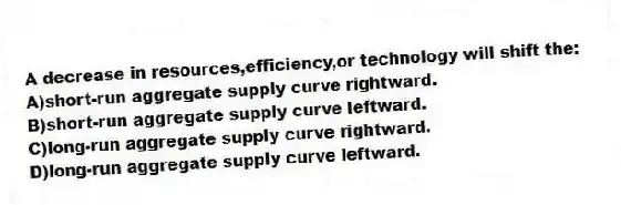 A decrease in resources,efficiency,or technology will shift the:
A)short-run aggregate supply curve rightward.
B)short-run aggregate supply curve leftward.
C)long-run aggregate supply curve rightward.
D)long-run aggregate supply curve leftward.