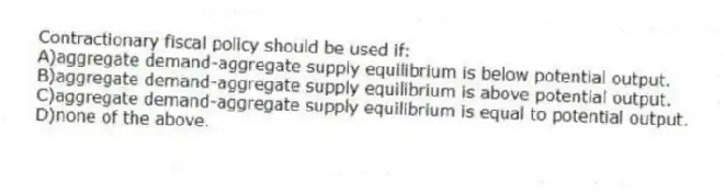 Contractionary fiscal policy should be used if:
A)aggregate demand-aggregate supply equilibrium is below potential output.
B)aggregate demand-aggregate supply equilibrium is above potential output.
C)aggregate demand-aggregate supply equilibrium is equal to potential output.
D)none of the above.