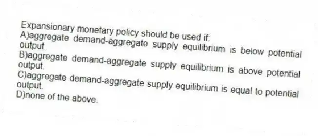 Expansionary monetary policy should be used if:
A)aggregate demand-aggregate supply equilibrium is below potential output.
B)aggregate demand-aggregate supply equilibrium is above potential output.
C)aggregate demand-aggregate supply equilibrium is equal to potential output.
D)none of the above.