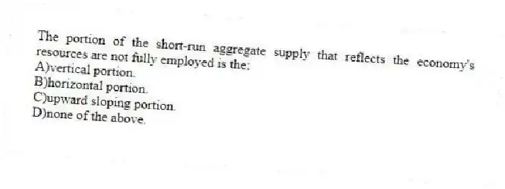 The portion of the short-run aggregate supply that reflects the economy's resources are not fully employed is the:
A)vertical portion.
B)horizontal portion.
C)upward sloping portion.
D)none of the above.