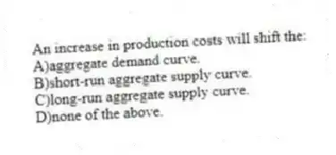 An increase in production costs will shift the:
A)aggregate demand curve.
B)short-run aggregate supply curve.
C)long-run aggregate supply curve.
D)none of the above.