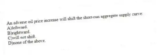An adverse oil price increase will shift the short-run aggregate supply curve:
A)leftward.
B)rightward.
C)will not shift.
D)none of the above.