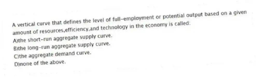 A vertical curve that defines the level of full-employment or potential output based on a given amount of resources,efficiency,and technology in the economy is called:
A)the short-run aggregate supply curve.
B)the long-run aggregate supply curve.
C)the aggregate demand curve.
D)none of the above.