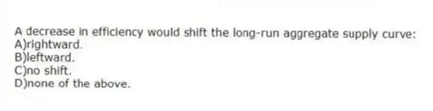 A decrease in efficiency would shift the long-run aggregate supply curve:
A)rightward.
B)leftward.
C)no shift.
D)none of the above.