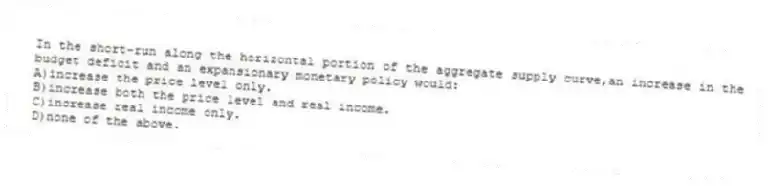 In the short-run along the horizontal portion of the aggregate supply curve,an increase in the budget deficit and an expansionary monetary policy would:
A)increase the price level only.
B)increase both the price level and real income.
C)increase real income only.
D)none of the above.