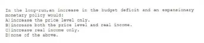 In the long-run,an increase in the budget deficit and an expansionary monetary policy would:
A)increase the price level only.
B)increase both the price level and real income.
C)increase real income only.
D)none of the above.