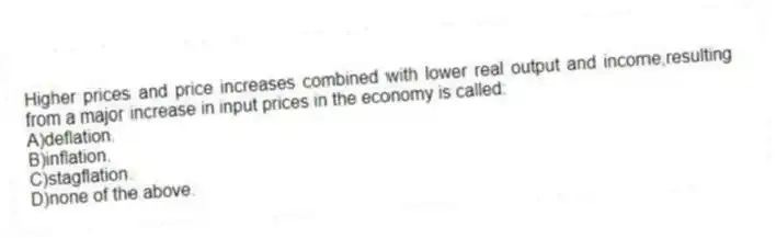 Higher prices and price increases combined with lower real output and income,resulting from a major increase in input prices in the economy is called:
A)deflation.
B)inflation.
C)stagflation.
D)none of the above.