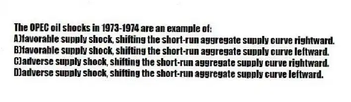 The OPEC oil shocks in 1973-1974 are an example of:
A)favorable supply shock, shifting the short-run aggregate supply curve rightward.
B)favorable supply shock, shifting the short-run aggregate supply curve leftward.
C)adverse supply shock, shifting the short-run aggregate supply curve rightward.
D)adverse supply shock, shifting the short-run aggregate supply curve leftward.