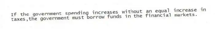 If the government spending increases without an equal increase in taxes,the government must borrow funds in the financial markets.