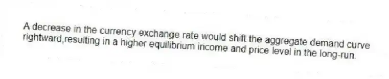 A decrease in the currency exchange rate would shift the aggregate demand curve rightward,resulting in a higher equilibrium income and price level in the long-run.