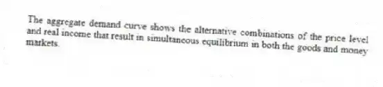 The aggregate demand curve shows the alternative combinations of the price level and real income that result in simultaneous equilibrium in both the goods and money markets.