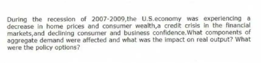 During the recession of 2007-2009,the U.S.economy was experiencing a decrease in home prices and consumer wealth,a credit crisis in the financial markets,and declining consumer and business confidence.What components of aggregate demand were affected and what was the impact on real output? What were the policy options?