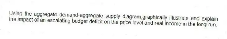 Using the aggregate demand-aggregate supply diagram,graphically illustrate and explain the impact of an escalating budget deficit on the price level and real income in the long-run.