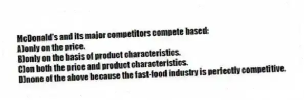 McDonald's and its major competitors compete based:
A)only on the price.
B)only on the basis of product characteristics.
C)on both the price and product characteristics.
D)none of the above because the fast-food industry is perfectly competitive.