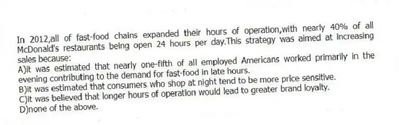 In 2012,all of fast-food chains expanded their hours of operation,with nearly 40% of all McDonald's restaurants being open 24 hours per day.This strategy was aimed at increasing sales because:
A)it was estimated that nearly one-fifth of all employed Americans worked primarily in the evening contributing to the demand for fast-food in late hours.
B)it was estimated that consumers who shop at night tend to be more price sensitive.
C)it was believed that longer hours of operation would lead to greater brand loyalty.
D)none of the above.