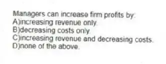Managers can increase firm profits by:
A)increasing revenue only.
B)decreasing costs only.
C)increasing revenue and decreasing costs.
D)none of the above.