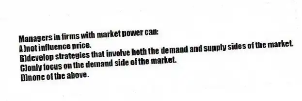 Managers in firms with market power can:
A)not influence price.
B)develop strategies that involve both the demand and supply sides of the market.
C)only focus on the demand side of the market.
D)none of the above.