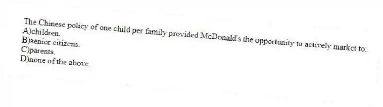 The Chinese policy of one child per family provided McDonald's the opportunity to actively market to:
A)children.
B)senior citizens.
C)parents.
D)none of the above.